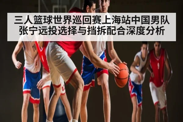 三人篮球世界巡回赛上海站中国男队张宁远投选择与挡拆配合深度分析