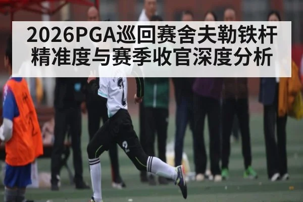 2026PGA巡回赛舍夫勒铁杆精准度与赛季收官深度分析